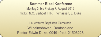  Sommer Bibel Konferenz
Montag 3. bis Freitag 7. August 2015
mit Dr. N.C. Verhoef, H.P. Thomassen, E. Duke

Leuchtturm Baptisten Gemeinde
Wilhelmshaven, Deutschland
Pastor Edwin Duke, 0049-(0)44-21506228

