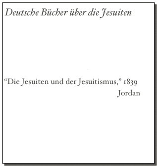 Deutsche Bücher über die Jesuiten
“Die Jesuiten,” Otto Henne van Rhyne
“14 Jahre Jesuit,” Graf von Hoensbroech
“Moderner Jesuitismus,” v. Hoensbroech
“Mein Austritt aus dem Jesuitenorden,”     
                                          v. Hoensbroech
“Die Jesuiten und der Jesuitismus,” 1839
                                                         Jordan
                Teil 1, Pgs. 1 - 120
                Teil 2, 121 - 240
                Teil 3, 241 - 360
                Teil 4, 361 - 480
                Teil 5, 481 - 603