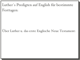 Luther´s Predigten auf English für bestimmte Festtagen:
Dr. Martin Luther´s House, vol. 1
Dr. Martin Luther´s House, vol. 2

Über Luther u. das erste Englische Neue Testament:
“The first English New Testament and Luther”
“The sources of Tyndales NT,” 1883
Tyndale’s NT 1525, Cologne edition,  Matt. 1-22
