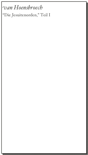 van Hoensbroech
“Die Jesuitenorden,” Teil I
    Seite I-XIV,  Seite XV-11,  Seite 12-24,          
    Seite 25-37,  Seite 38-50,  Seite 51-63,
    Seite 64-76,  Seite 77-89,  Seite 90-92,
    Seite 92-103,  Seite 104-115,  Seite 116-127,
    Seite 128-139,  Seite 140-151,  vSeite 152-161,
    Seite 162-173,  Seite 174-185,  Seite 186-195,
    Seite 196-203,  Seite 204-217,  Seite 218-231,
    Seite 232-245,  Seite 246-259,  Seite 260-273,
    Seite 274-287, Seite 290-305,  Seite 306-319,
    Seite 320-333,  Seite 334-347,  Seite 348-361,
    Seite 362-375,  Seite 376-389,  Seite 390-405,
    Seite 406-419, Seite 420-433, Seite 434-447,
    Seite 448-461,  Seite 462-475, Seite 476-489,
    Seite 490-509, Seite 510-523,  Seite 524-537,
    Seite 538-551,  Seite 552-565,  Seite 566-579,
    Seite 580-593,  Seite 594-611,  Seite 612-625,
    Seite 626-639, Seite 640-653,  Seite 654-667,
    Seite 668-681,  Seite 682-695,  Seite 696-713,
    Seite 714-725,  Seite 726-739,  Seite 740-753,
    Seite 754-765,  Seite 766-779,  Seite 780-793,
    Seite 794-809,  Seite 810-816
                                         